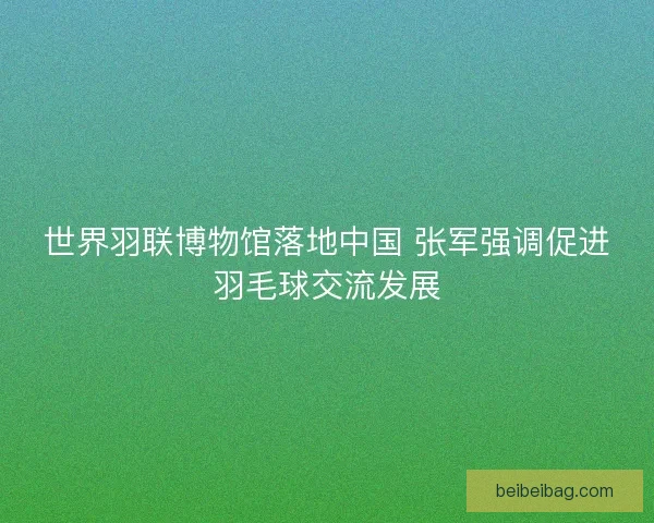 世界羽联博物馆落地中国 张军强调促进羽毛球交流发展