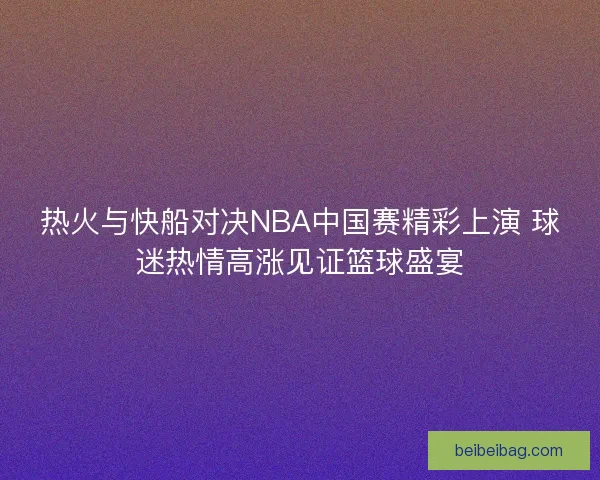 热火与快船对决NBA中国赛精彩上演 球迷热情高涨见证篮球盛宴