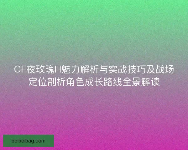 CF夜玫瑰H魅力解析与实战技巧及战场定位剖析角色成长路线全景解读